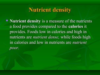 Nutrient densityNutrient density
 Nutrient densityNutrient density is a measure of the nutrientsis a measure of the nutrients
a food provides compared to thea food provides compared to the caloriescalories itit
provides. Foods low in calories and high inprovides. Foods low in calories and high in
nutrients arenutrients are nutrient dense,nutrient dense, while foods highwhile foods high
in calories and low in nutrients arein calories and low in nutrients are nutrientnutrient
poor.poor.
 