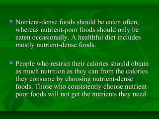  Nutrient-dense foods should be eaten often,Nutrient-dense foods should be eaten often,
whereas nutrient-poor foods should only bewhereas nutrient-poor foods should only be
eaten occasionally. A healthful diet includeseaten occasionally. A healthful diet includes
mostly nutrient-dense foods.mostly nutrient-dense foods.
 People who restrict their calories should obtainPeople who restrict their calories should obtain
as much nutrition as they can from the caloriesas much nutrition as they can from the calories
they consume by choosing nutrient-densethey consume by choosing nutrient-dense
foods. Those who consistently choose nutrient-foods. Those who consistently choose nutrient-
poor foods will not get the nutrients they need.poor foods will not get the nutrients they need.
 