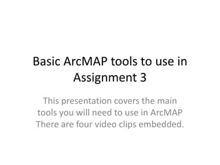 Basic ArcMAP tools to use in
       Assignment 3
 This presentation covers the main
tools you will need to use in ArcMAP
There are four video clips embedded.
 
