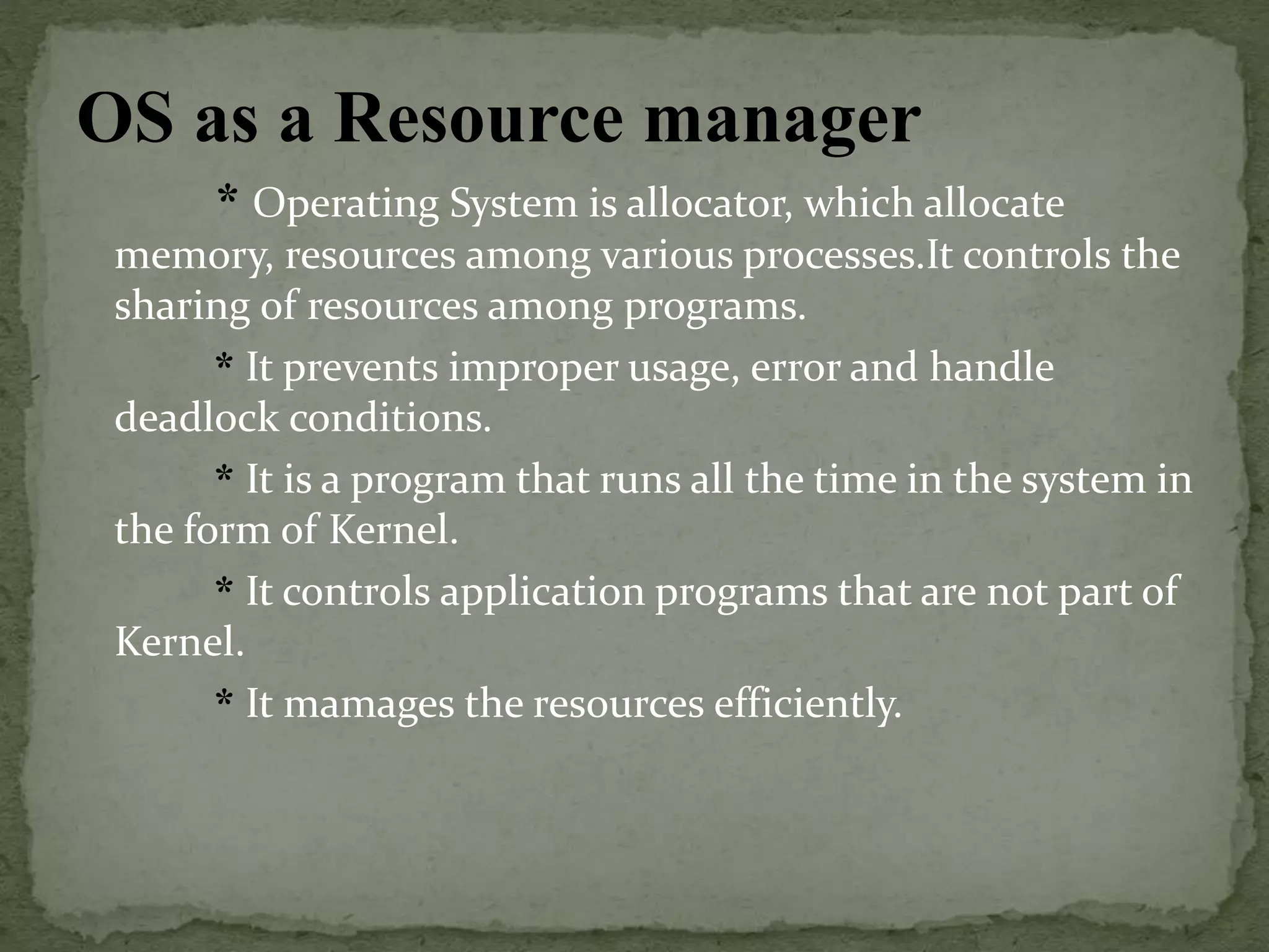 OS as a Resource manager
* Operating System is allocator, which allocate
memory, resources among various processes.It controls the
sharing of resources among programs.
* It prevents improper usage, error and handle
deadlock conditions.
* It is a program that runs all the time in the system in
the form of Kernel.
* It controls application programs that are not part of
Kernel.
* It mamages the resources efficiently.
 