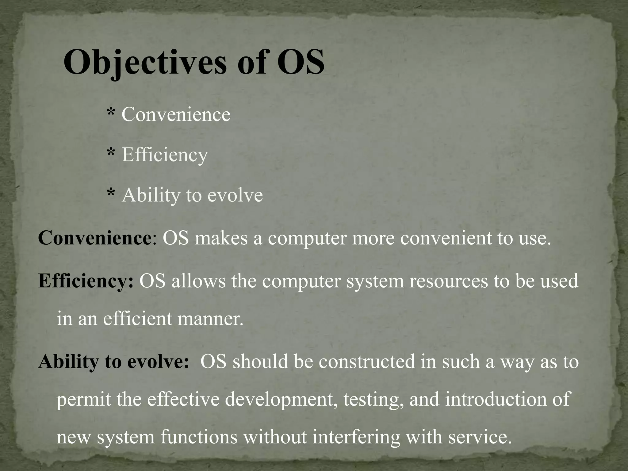 Objectives of OS
* Convenience
* Efficiency
* Ability to evolve
Convenience: OS makes a computer more convenient to use.
Efficiency: OS allows the computer system resources to be used
in an efficient manner.
Ability to evolve: OS should be constructed in such a way as to
permit the effective development, testing, and introduction of
new system functions without interfering with service.
 