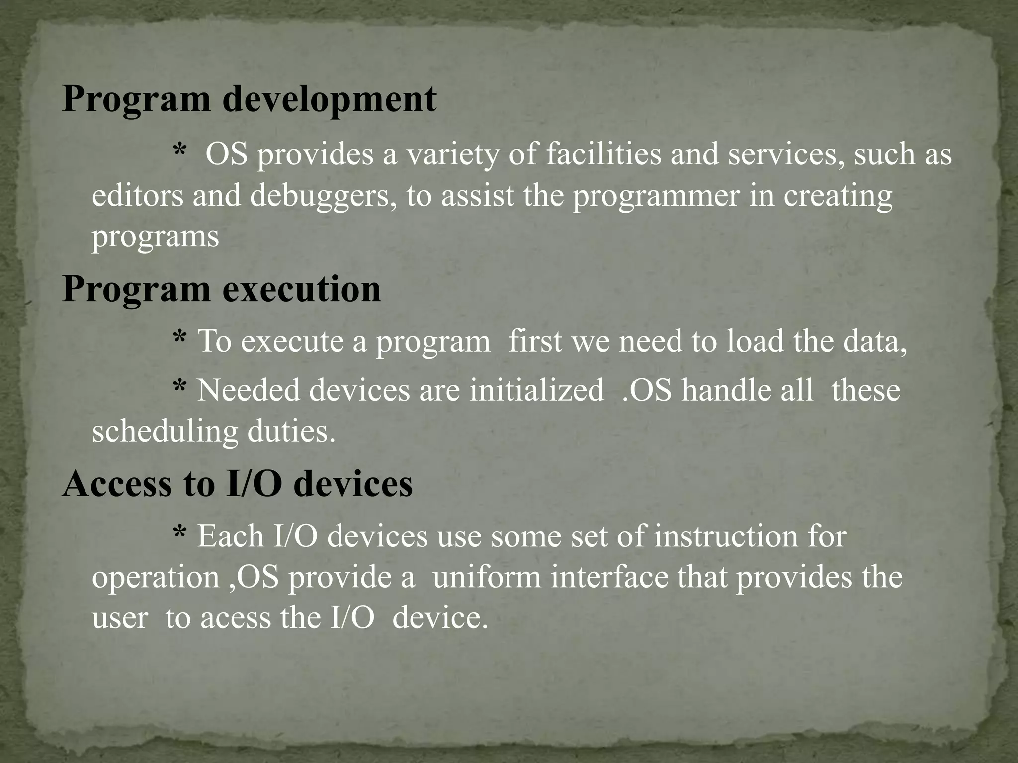 Program development
* OS provides a variety of facilities and services, such as
editors and debuggers, to assist the programmer in creating
programs
Program execution
* To execute a program first we need to load the data,
* Needed devices are initialized .OS handle all these
scheduling duties.
Access to I/O devices
* Each I/O devices use some set of instruction for
operation ,OS provide a uniform interface that provides the
user to acess the I/O device.
 