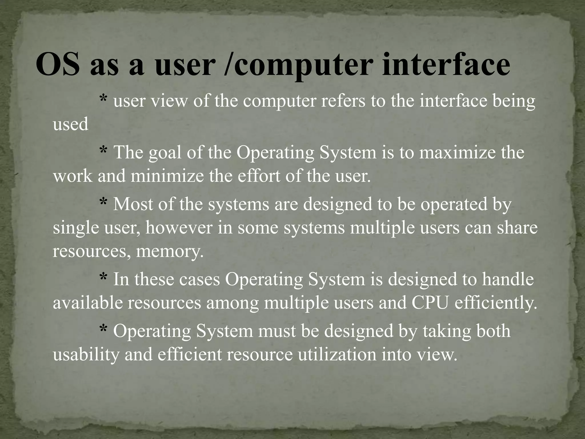 OS as a user /computer interface
* user view of the computer refers to the interface being
used
* The goal of the Operating System is to maximize the
work and minimize the effort of the user.
* Most of the systems are designed to be operated by
single user, however in some systems multiple users can share
resources, memory.
* In these cases Operating System is designed to handle
available resources among multiple users and CPU efficiently.
* Operating System must be designed by taking both
usability and efficient resource utilization into view.
 