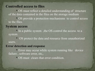 Controlled access to files
* OS must reflect a detailed understanding of structure
of the data contained in the files on the storage medium
. * OS provide a protection mechanisms to control access
to the files.
System access
* In a public system ,the OS control the access to a
system.
* OS protect the data and resource from unauthorized
users.
Error detection and response
* Error may occur while system running like device
failure , software error, etc,.
* OS must clears that error condition.
 