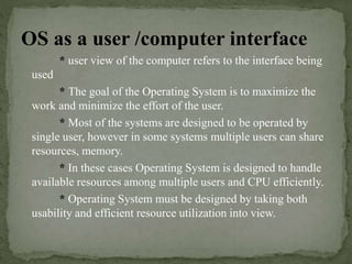 OS as a user /computer interface
* user view of the computer refers to the interface being
used
* The goal of the Operating System is to maximize the
work and minimize the effort of the user.
* Most of the systems are designed to be operated by
single user, however in some systems multiple users can share
resources, memory.
* In these cases Operating System is designed to handle
available resources among multiple users and CPU efficiently.
* Operating System must be designed by taking both
usability and efficient resource utilization into view.
 