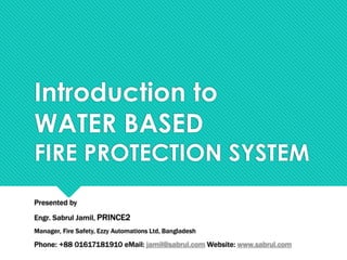 Introduction to
WATER BASED
FIRE PROTECTION SYSTEM
Presented by
Engr. Sabrul Jamil, PRINCE2
Manager, Fire Safety, Ezzy Automations Ltd, Bangladesh
Phone: +88 01617181910 eMail: jamil@sabrul.com Website: www.sabrul.com
 