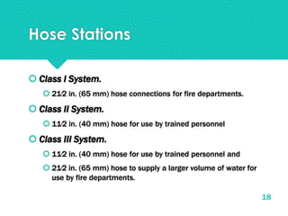 Hose Stations
 Class I System.
 21∕2 in. (65 mm) hose connections for fire departments.
 Class II System.
 11∕2 in. (40 mm) hose for use by trained personnel
 Class III System.
 11∕2 in. (40 mm) hose for use by trained personnel and
 21∕2 in. (65 mm) hose to supply a larger volume of water for
use by fire departments.
18
 