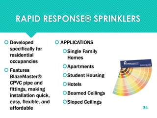 RAPID RESPONSE® SPRINKLERS
 Developed
specifically for
residential
occupancies
 Features
BlazeMaster®
CPVC pipe and
fittings, making
installation quick,
easy, flexible, and
affordable
 APPLICATIONS
Single Family
Homes
Apartments
Student Housing
Hotels
Beamed Ceilings
Sloped Ceilings
34
 