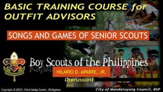 Basic Training Course for
Outfit Advisors
July 23 -25, 2022
Brgy. Calma, Garcia – Hernandez Bohol
HILARIO D. APARRE, JR.
SONGS AND GAMES OF SENIOR SCOUTS
 