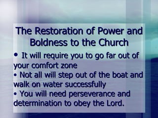 The Restoration of Power and Boldness to the Church It will require you to go far out of your comfort zone Not all will step out of the boat and walk on water successfully You will need perseverance and determination to obey the Lord. 