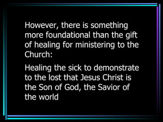 However, there is something more foundational than the gift of healing for ministering to the Church:  Healing the sick to demonstrate to the lost that Jesus Christ is the Son of God, the Savior of the world 