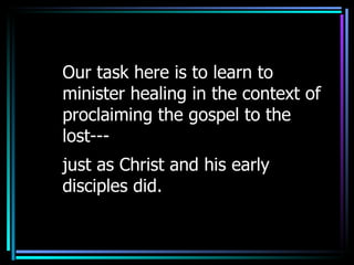 Our task here is to learn to minister healing in the context of proclaiming the gospel to the lost--- just as Christ and his early disciples did. 