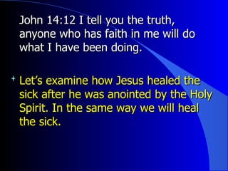 John 14:12 I tell you the truth, anyone who has faith in me will do what I have been doing.  Let’s examine how Jesus healed the sick after he was anointed by the Holy Spirit. In the same way we will heal the sick. 