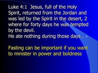 Luke 4:1  Jesus, full of the Holy Spirit, returned from the Jordan and was led by the Spirit in the desert,  2  where for forty days he was tempted by the devil.  He ate nothing during those days… Fasting can be important if you want to minister in power and boldness 