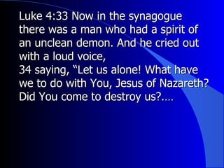Luke 4:33 Now in the synagogue there was a man who had a spirit of an unclean demon. And he cried out with a loud voice, 34 saying, “Let us alone! What have we to do with You, Jesus of Nazareth? Did You come to destroy us?.… 