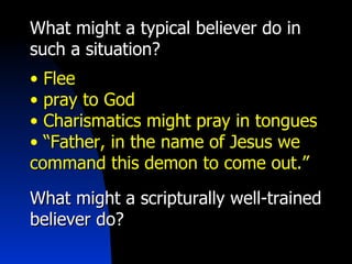 What might a typical believer do in such a situation? Flee  pray to God Charismatics might pray in tongues “ Father, in the name of Jesus we command this demon to come out.” What might a scripturally well-trained believer do? 