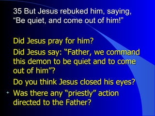 35 But Jesus rebuked him, saying, “Be quiet, and come out of him!” Did Jesus pray for him?  Did Jesus say: “Father, we command this demon to be quiet and to come out of him”? Do you think Jesus closed his eyes? Was there any “priestly” action directed to the Father? 