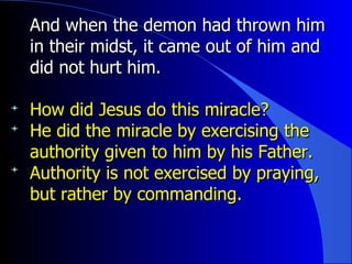 And when the demon had thrown him in their midst, it came out of him and did not hurt him. How did Jesus do this miracle? He did the miracle by exercising the authority given to him by his Father. Authority is not exercised by praying, but rather by commanding. 