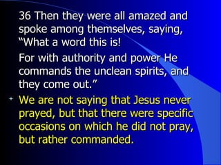 36 Then they were all amazed and spoke among themselves, saying, “What a word this is!   For with authority and power He commands the unclean spirits, and they come out.” We are not saying that Jesus never prayed, but that there were specific occasions on which he did not pray, but rather commanded. 