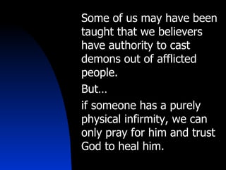 Some of us may have been taught that we believers have authority to cast demons out of afflicted people.  But… if someone has a purely physical infirmity, we can only pray for him and trust God to heal him. 