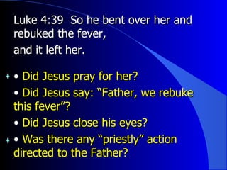 Luke 4:39  So he bent over her and rebuked the fever,  and it left her.  Did Jesus pray for her?  Did Jesus say: “Father, we rebuke this fever”? Did Jesus close his eyes? Was there any “priestly” action directed to the Father? 