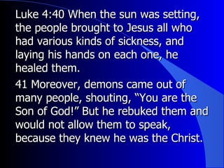 Luke 4:40 When the sun was setting, the people brought to Jesus all who had various kinds of sickness, and laying his hands on each one, he healed them.  41 Moreover, demons came out of many people, shouting, “You are the Son of God!” But he rebuked them and would not allow them to speak, because they knew he was the Christ. 