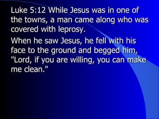 Luke 5:12 While Jesus was in one of the towns, a man came along who was covered with leprosy.  When he saw Jesus, he fell with his face to the ground and begged him, "Lord, if you are willing, you can make me clean." 