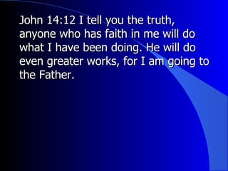John 14:12 I tell you the truth, anyone who has faith in me will do what I have been doing. He will do even greater works, for I am going to the Father. 