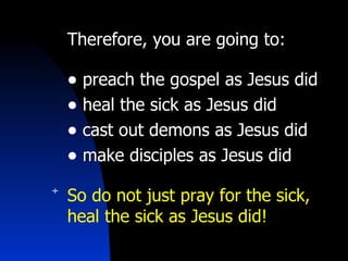 Therefore, you are going to:  preach the gospel as Jesus did heal the sick   as Jesus did cast out demons   as Jesus did make disciples   as Jesus did So do not just pray for the sick, heal the sick as Jesus did! 