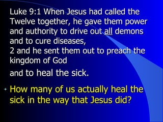 Luke 9:1 When Jesus had called the Twelve together, he gave them power and authority to drive out  all  demons and to cure diseases,   2 and he sent them out to preach the kingdom of God and  to heal the sick.  How many of us actually heal the sick in the way that Jesus did? 