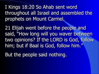 I Kings 18:20 So Ahab sent word throughout all Israel and assembled the prophets on Mount Carmel.  21 Elijah went before the people and said, “How long will you waver between two opinions? If the LORD is God, follow him; but if Baal is God, follow him.”  But the people said nothing. 