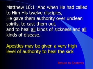 Matthew 10:1  And when He had called to Him His twelve disciples,  He gave them authority over unclean spirits, to cast them out,  and to heal  all  kinds of sickness and  all  kinds of disease. Apostles may be given a very high level of authority to heal the sick Return to Contents 