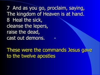 7  And as you go, proclaim, saying, The kingdom of Heaven is at hand.  8  Heal the sick,  cleanse the lepers,  raise the dead,  cast out demons.  These were the commands Jesus gave to the twelve apostles 