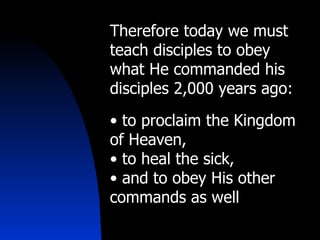 Therefore today we must teach disciples to obey what He commanded his disciples 2,000 years ago:  to proclaim the Kingdom of Heaven, to heal the sick, and to obey His other commands as well 