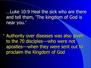 … Luke 10:9 Heal the sick who are there and tell them, ‘The kingdom of God is near you.’ Authority over diseases was also given to the 70 disciples---who were not apostles---when they were sent out to proclaim the Kingdom of God 
