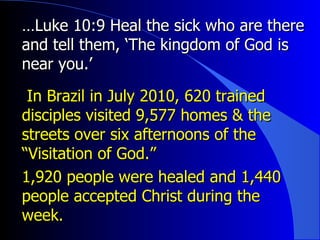 … Luke 10:9 Heal the sick who are there and tell them, ‘The kingdom of God is near you.’ In Brazil in July 2010, 620 trained disciples visited 9,577 homes & the streets over six afternoons of the “Visitation of God.”  1,920 people were healed and 1,440 people accepted Christ during the week. 