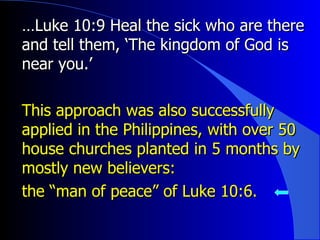 … Luke 10:9 Heal the sick who are there and tell them, ‘The kingdom of God is near you.’ This approach was also successfully applied in the Philippines, with over 50 house churches planted in 5 months by mostly new believers: the “man of peace” of Luke 10:6. 