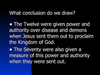 What conclusion do we draw? The Twelve were given power and authority over disease and demons when Jesus sent them out to proclaim the Kingdom of God. The Seventy were also given a measure of this power and authority when they were sent out. 