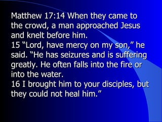 Matthew 17:14 When they came to the crowd, a man approached Jesus and knelt before him. 15 “Lord, have mercy on my son,” he said. “He has seizures and is suffering greatly. He often falls into the fire or into the water. 16 I brought him to your disciples, but they could not heal him.” 