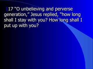 1 17 “O unbelieving and perverse generation,” Jesus replied, “how long shall I stay with you? How long shall I put up with you?  