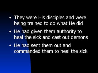 They were His disciples and were being trained to do what He did He had given them authority to heal the sick and cast out demons He had sent them out and commanded them to heal the sick 