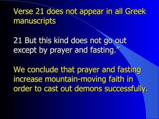 Verse 21 does not appear in all Greek manuscripts 21 But this kind does not go out except by prayer and fasting.” We conclude that prayer and fasting increase mountain-moving faith in order to cast out demons successfully. 
