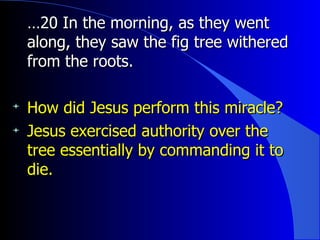 … 20 In the morning, as they went along, they saw the fig tree withered from the roots.   How did Jesus perform this miracle? Jesus exercised authority over the tree essentially by commanding it to die. 