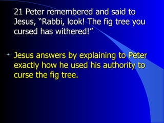 21 Peter remembered and said to Jesus, “Rabbi, look! The fig tree you cursed has withered!”   Jesus answers by explaining to Peter exactly how he used his authority to curse the fig tree. 