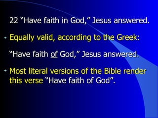 22 “Have faith in God,” Jesus answered.   Equally valid, according to the Greek: “ Have faith  of  God,” Jesus answered. Most literal versions of the Bible render this verse  “Have faith of God”. 