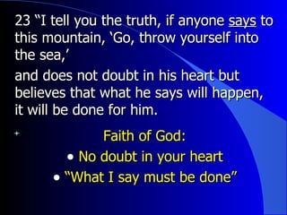23 “I tell you the truth, if anyone  says  to this mountain, ‘Go, throw yourself into the sea,’ and does not doubt in his heart but believes that what he says will happen, it will be done for him.   Faith of God: No doubt in your heart “ What I say must be done” 