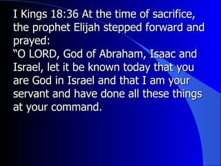 I Kings 18:36 At the time of sacrifice, the prophet Elijah stepped forward and prayed:  “ O LORD, God of Abraham, Isaac and Israel, let it be known today that you are God in Israel and that I am your servant and have done all these things at your command.  