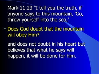 Mark 11:23 “I tell you the truth, if anyone  says  to this mountain, ‘Go, throw yourself into the sea,’  Does God doubt that the mountain will obey Him? and does not doubt in his heart but believes that what he says will happen, it will be done for him. 