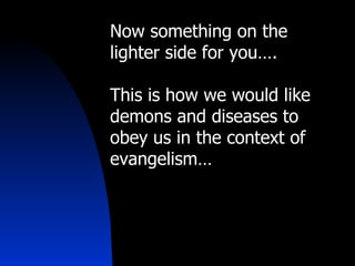 Now something on the lighter side for you…. This is how we would like demons and diseases to obey us in the context of evangelism… 
