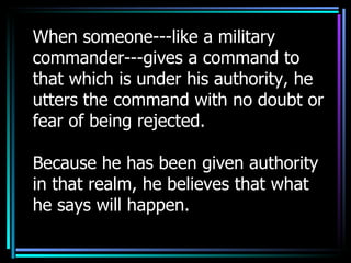 When someone---like a military commander---gives a command to that which is under his authority, he utters the command with no doubt or fear of being rejected.  Because he has been given authority in that realm, he believes that what he says will happen. 